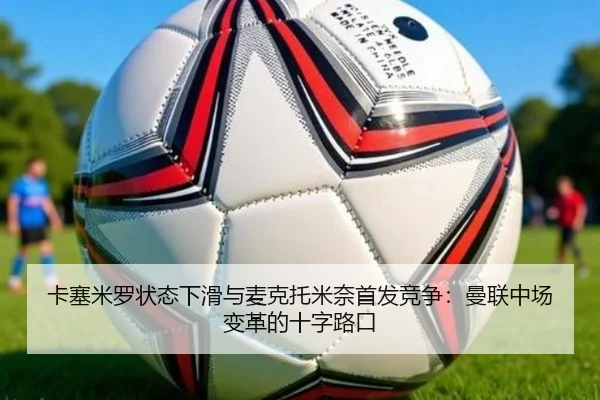 卡塞米罗状态下滑与麦克托米奈首发竞争：曼联中场变革的十字路口