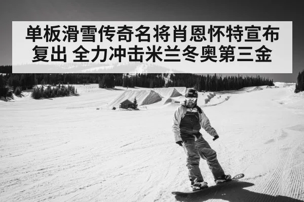 单板滑雪传奇名将肖恩怀特宣布复出 全力冲击米兰冬奥第三金